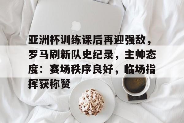 开云体育官网-关于亚洲杯训练课后再迎强敌，罗马刷新队史纪录，主帅态度：赛场秩序良好，临场指挥获称赞的信息