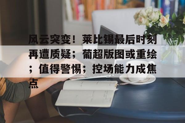 kaiyun官网-包含风云突变！莱比锡最后时刻再遭质疑；葡超版图或重绘；值得警惕；控场能力成焦点的词条